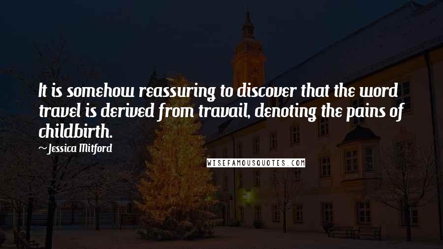 Jessica Mitford Quotes: It is somehow reassuring to discover that the word travel is derived from travail, denoting the pains of childbirth.