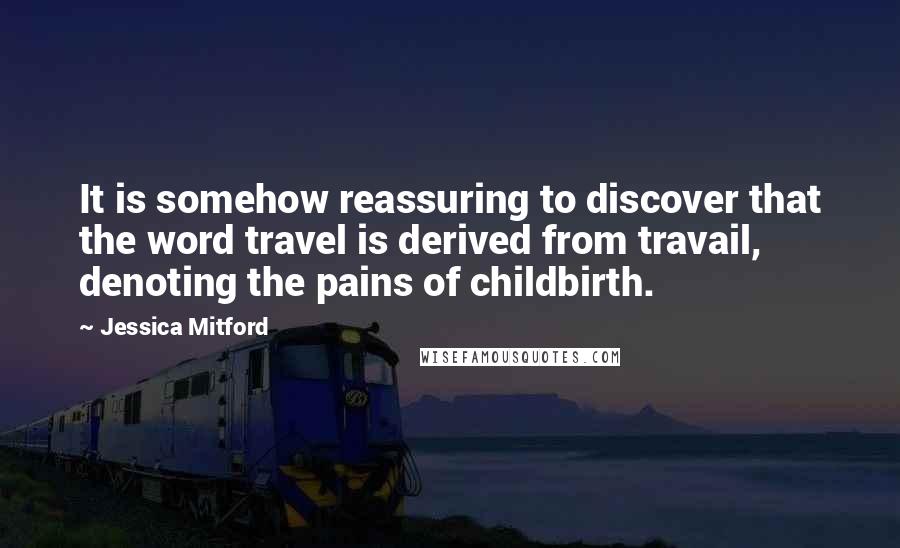 Jessica Mitford Quotes: It is somehow reassuring to discover that the word travel is derived from travail, denoting the pains of childbirth.