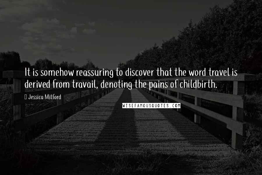 Jessica Mitford Quotes: It is somehow reassuring to discover that the word travel is derived from travail, denoting the pains of childbirth.