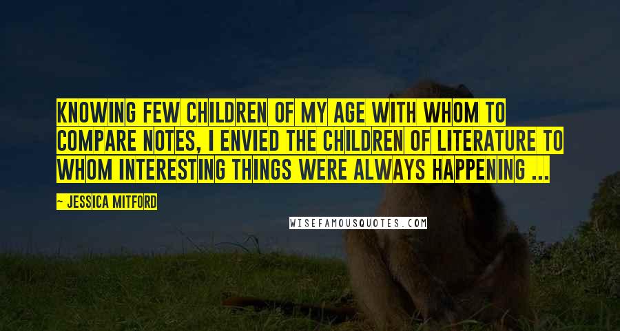 Jessica Mitford Quotes: Knowing few children of my age with whom to compare notes, I envied the children of literature to whom interesting things were always happening ...