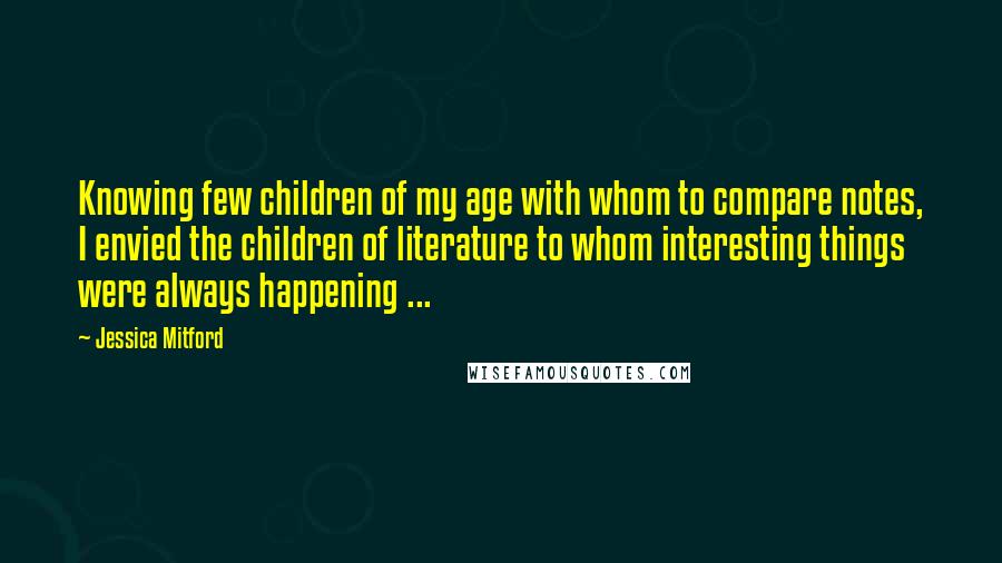 Jessica Mitford Quotes: Knowing few children of my age with whom to compare notes, I envied the children of literature to whom interesting things were always happening ...