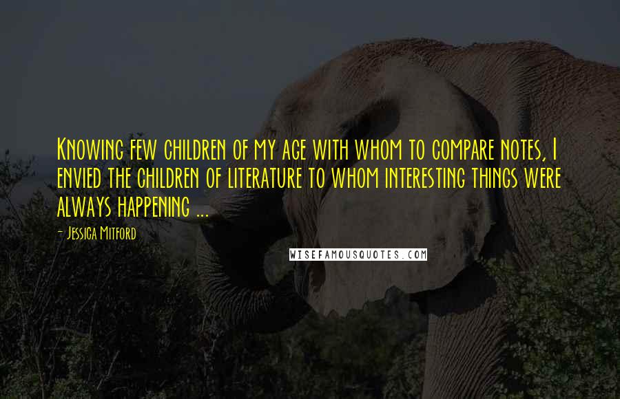 Jessica Mitford Quotes: Knowing few children of my age with whom to compare notes, I envied the children of literature to whom interesting things were always happening ...