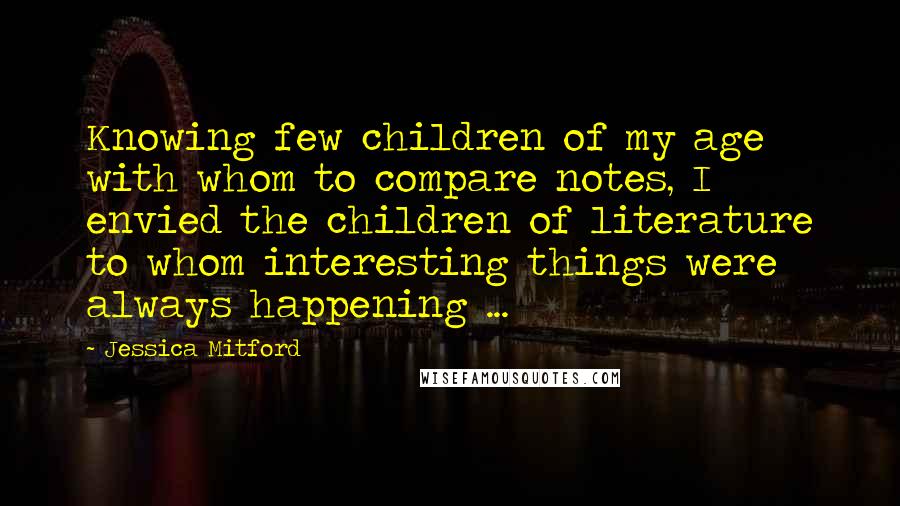Jessica Mitford Quotes: Knowing few children of my age with whom to compare notes, I envied the children of literature to whom interesting things were always happening ...
