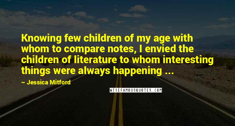 Jessica Mitford Quotes: Knowing few children of my age with whom to compare notes, I envied the children of literature to whom interesting things were always happening ...