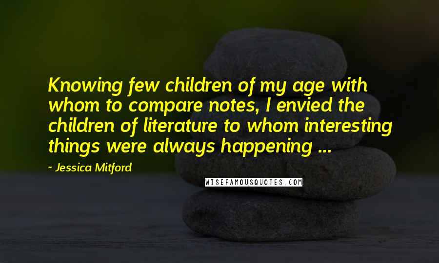 Jessica Mitford Quotes: Knowing few children of my age with whom to compare notes, I envied the children of literature to whom interesting things were always happening ...