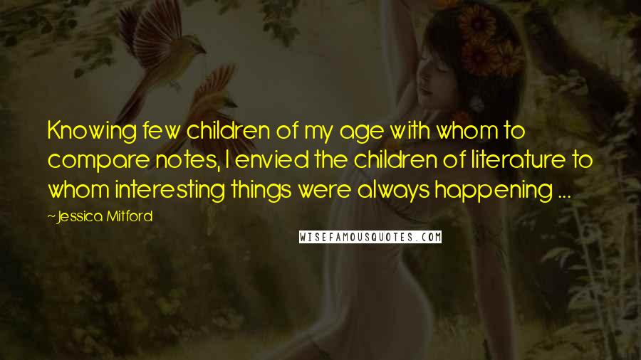 Jessica Mitford Quotes: Knowing few children of my age with whom to compare notes, I envied the children of literature to whom interesting things were always happening ...