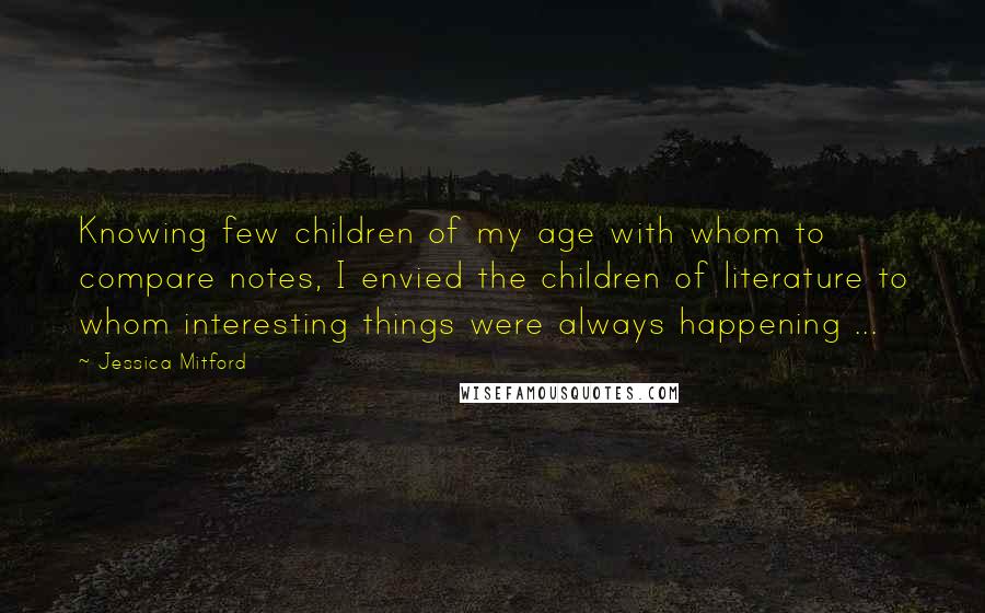 Jessica Mitford Quotes: Knowing few children of my age with whom to compare notes, I envied the children of literature to whom interesting things were always happening ...