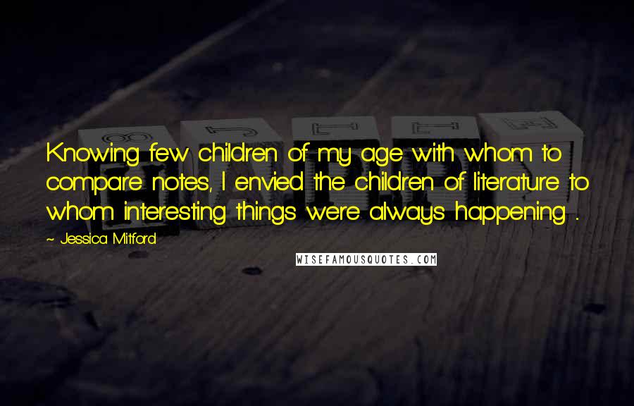 Jessica Mitford Quotes: Knowing few children of my age with whom to compare notes, I envied the children of literature to whom interesting things were always happening ...
