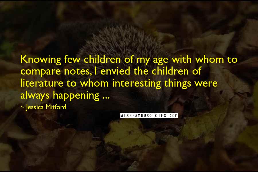 Jessica Mitford Quotes: Knowing few children of my age with whom to compare notes, I envied the children of literature to whom interesting things were always happening ...