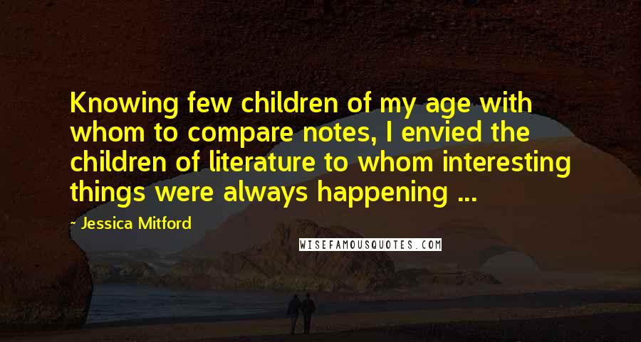 Jessica Mitford Quotes: Knowing few children of my age with whom to compare notes, I envied the children of literature to whom interesting things were always happening ...