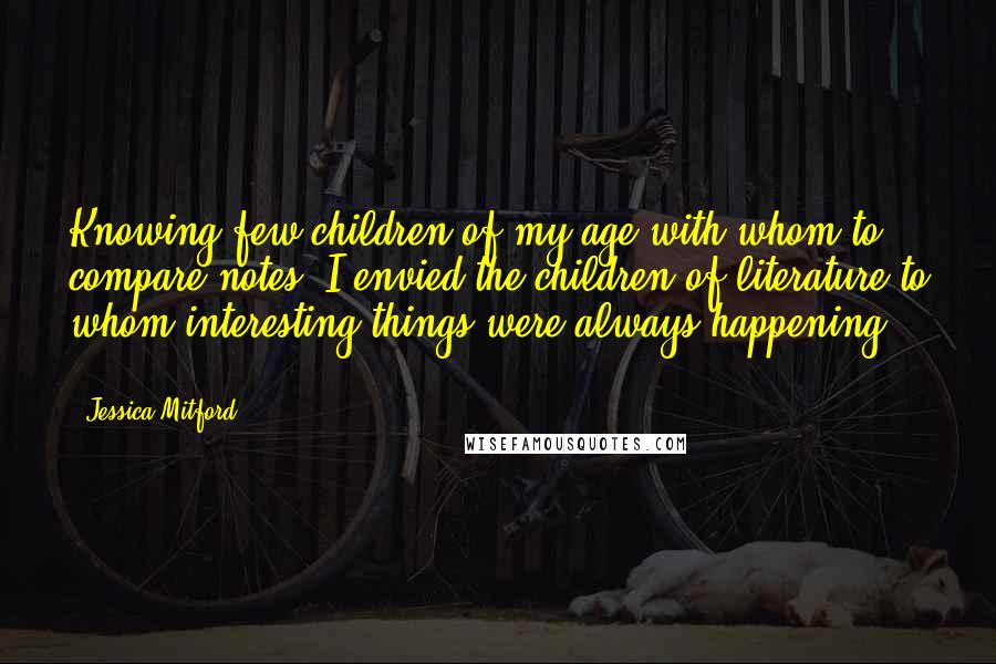 Jessica Mitford Quotes: Knowing few children of my age with whom to compare notes, I envied the children of literature to whom interesting things were always happening ...