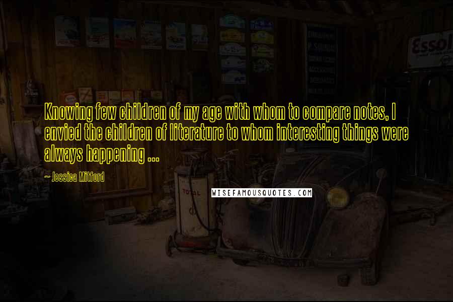 Jessica Mitford Quotes: Knowing few children of my age with whom to compare notes, I envied the children of literature to whom interesting things were always happening ...