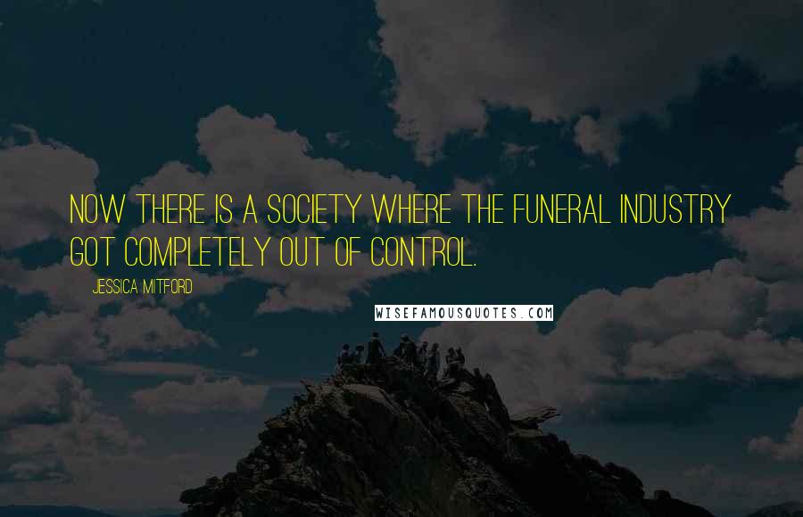 Jessica Mitford Quotes: Now there is a society where the funeral industry got completely out of control.