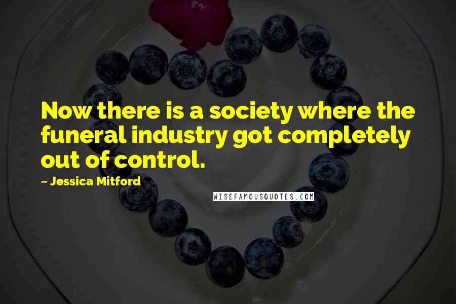 Jessica Mitford Quotes: Now there is a society where the funeral industry got completely out of control.