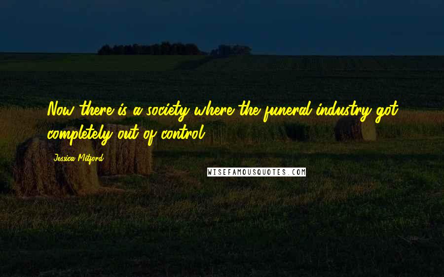 Jessica Mitford Quotes: Now there is a society where the funeral industry got completely out of control.