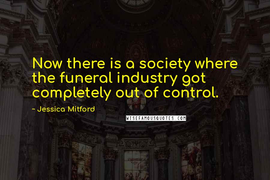 Jessica Mitford Quotes: Now there is a society where the funeral industry got completely out of control.