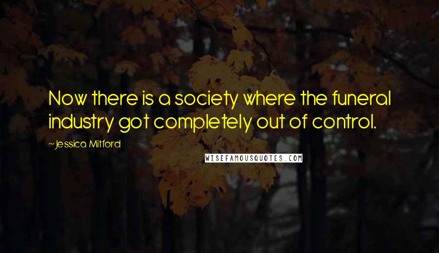 Jessica Mitford Quotes: Now there is a society where the funeral industry got completely out of control.