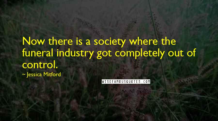 Jessica Mitford Quotes: Now there is a society where the funeral industry got completely out of control.