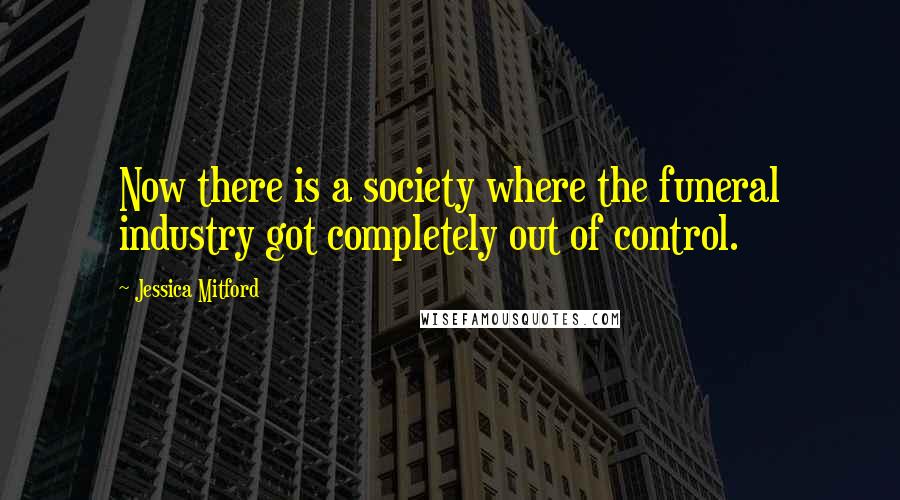 Jessica Mitford Quotes: Now there is a society where the funeral industry got completely out of control.