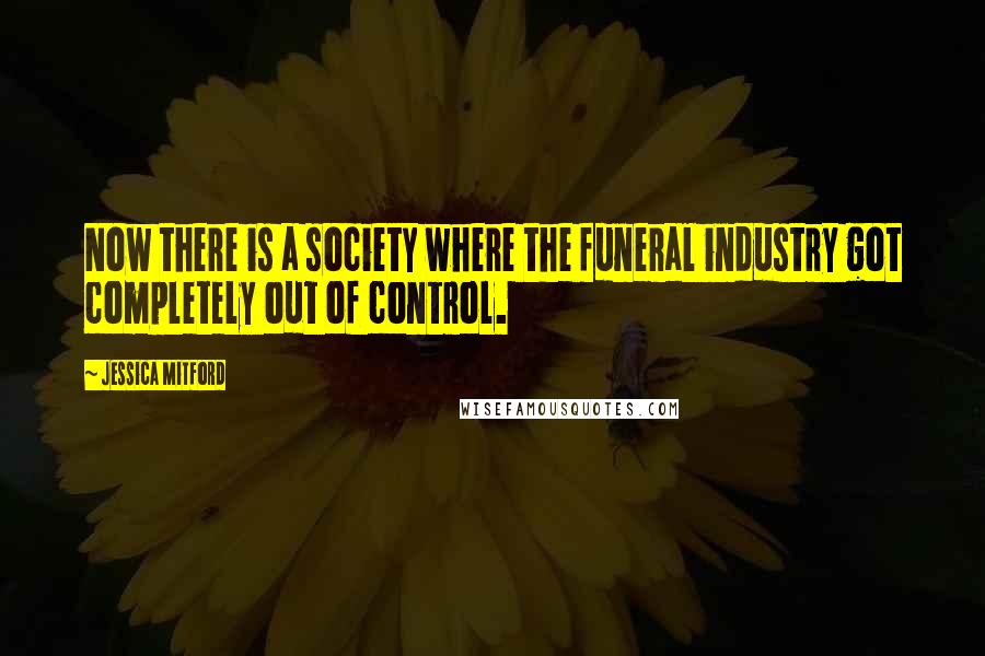 Jessica Mitford Quotes: Now there is a society where the funeral industry got completely out of control.