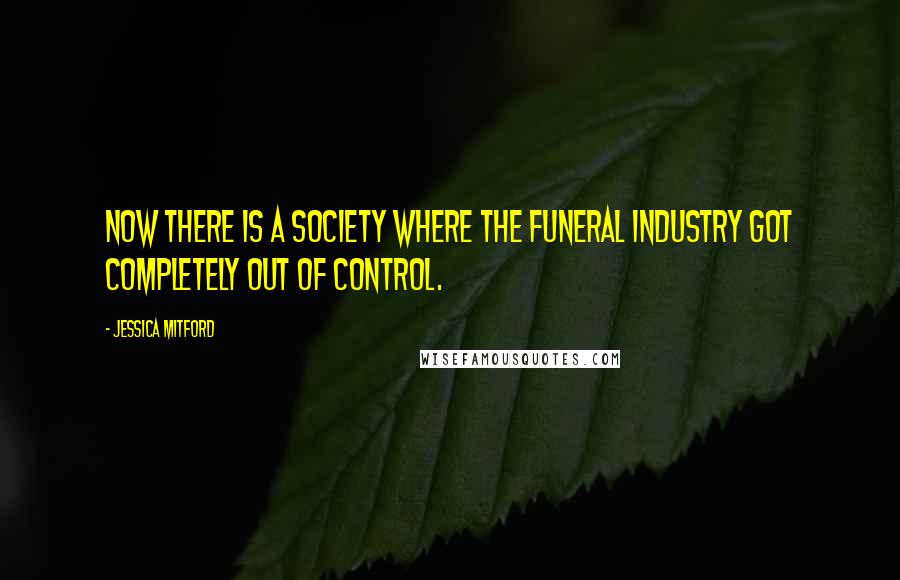 Jessica Mitford Quotes: Now there is a society where the funeral industry got completely out of control.