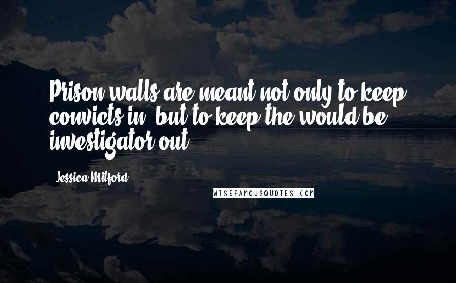 Jessica Mitford Quotes: Prison walls are meant not only to keep convicts in, but to keep the would-be investigator out.