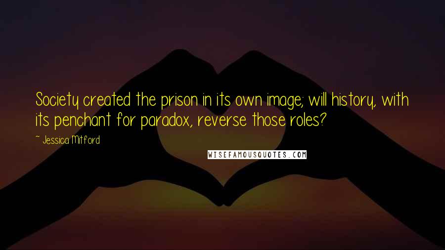 Jessica Mitford Quotes: Society created the prison in its own image; will history, with its penchant for paradox, reverse those roles?