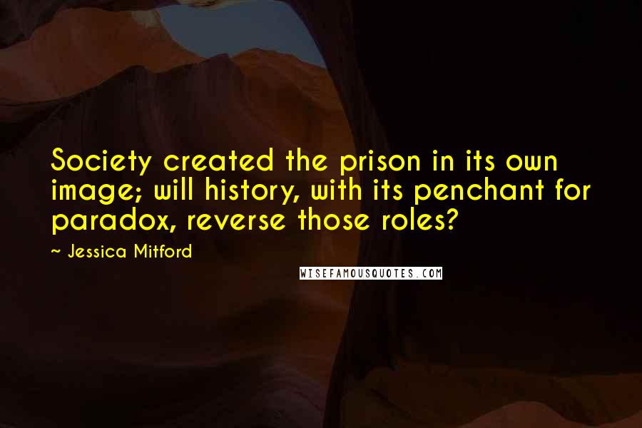 Jessica Mitford Quotes: Society created the prison in its own image; will history, with its penchant for paradox, reverse those roles?