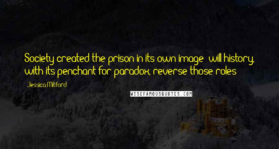 Jessica Mitford Quotes: Society created the prison in its own image; will history, with its penchant for paradox, reverse those roles?