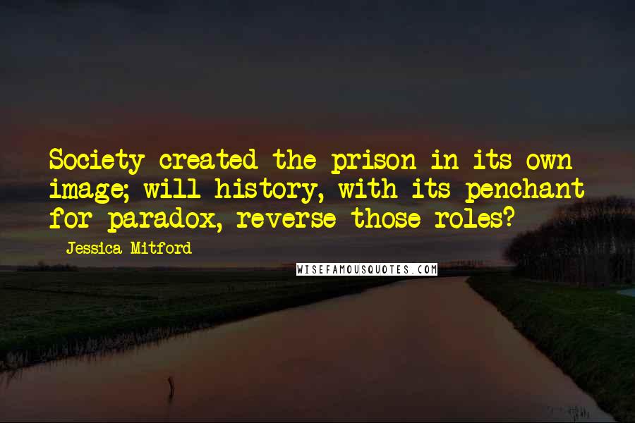 Jessica Mitford Quotes: Society created the prison in its own image; will history, with its penchant for paradox, reverse those roles?