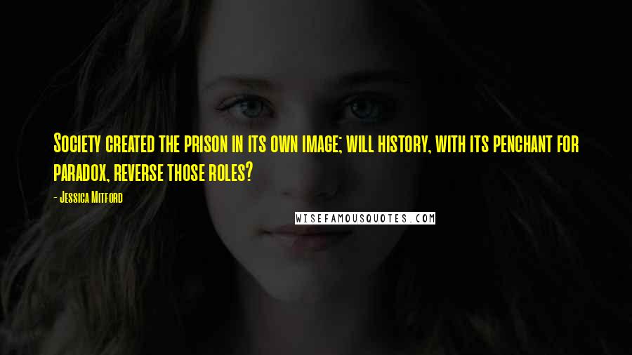 Jessica Mitford Quotes: Society created the prison in its own image; will history, with its penchant for paradox, reverse those roles?