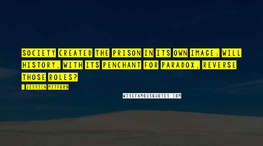 Jessica Mitford Quotes: Society created the prison in its own image; will history, with its penchant for paradox, reverse those roles?