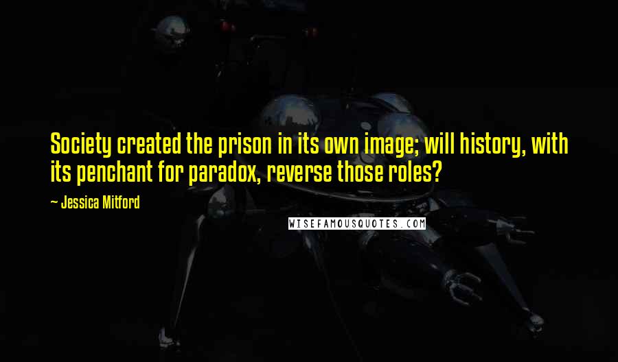 Jessica Mitford Quotes: Society created the prison in its own image; will history, with its penchant for paradox, reverse those roles?