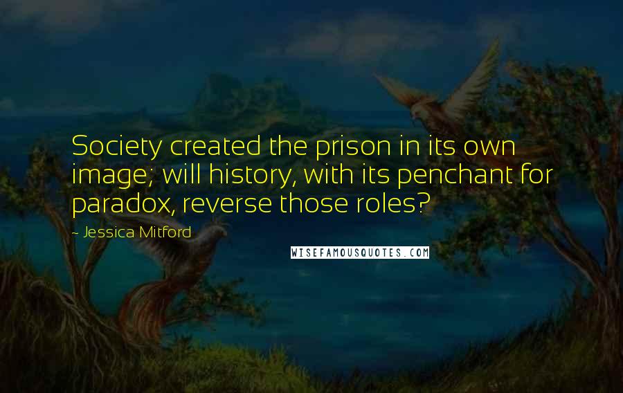 Jessica Mitford Quotes: Society created the prison in its own image; will history, with its penchant for paradox, reverse those roles?