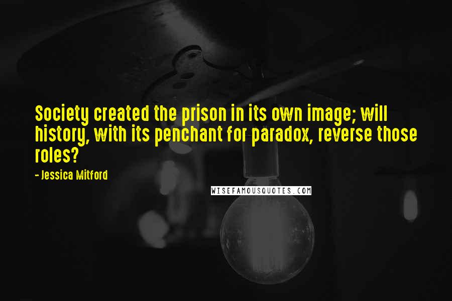 Jessica Mitford Quotes: Society created the prison in its own image; will history, with its penchant for paradox, reverse those roles?