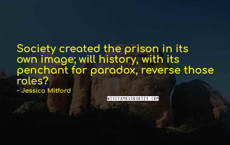 Jessica Mitford Quotes: Society created the prison in its own image; will history, with its penchant for paradox, reverse those roles?