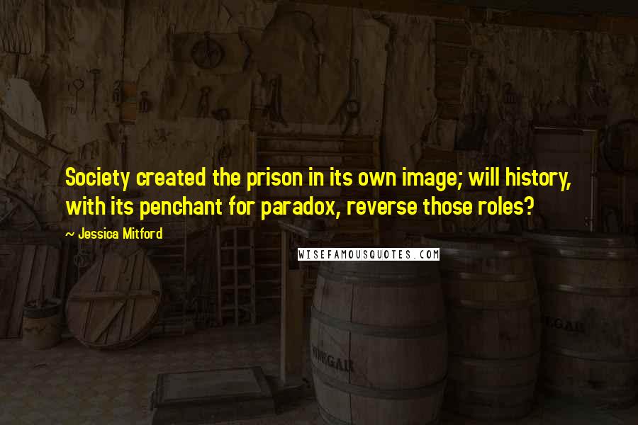 Jessica Mitford Quotes: Society created the prison in its own image; will history, with its penchant for paradox, reverse those roles?