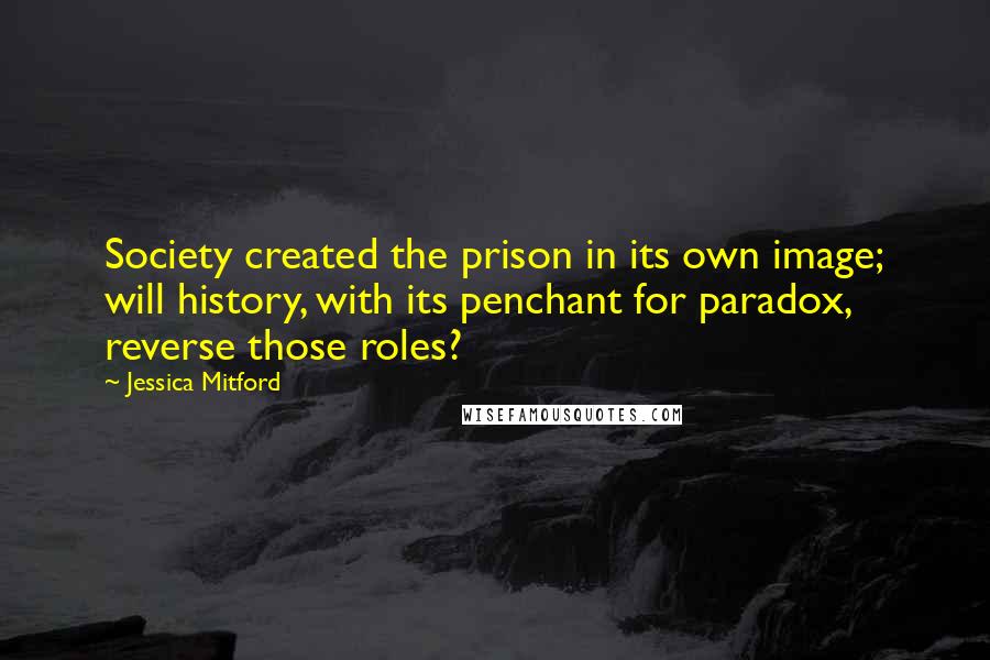 Jessica Mitford Quotes: Society created the prison in its own image; will history, with its penchant for paradox, reverse those roles?