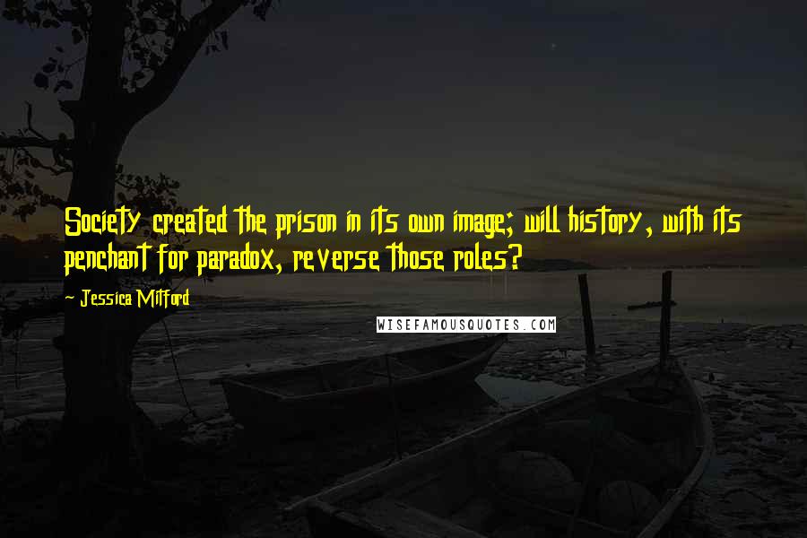 Jessica Mitford Quotes: Society created the prison in its own image; will history, with its penchant for paradox, reverse those roles?