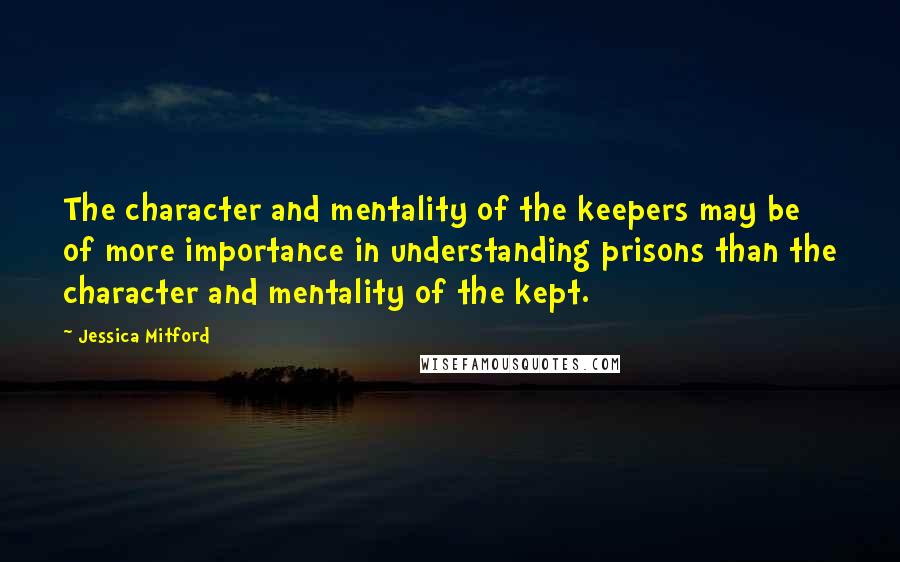 Jessica Mitford Quotes: The character and mentality of the keepers may be of more importance in understanding prisons than the character and mentality of the kept.