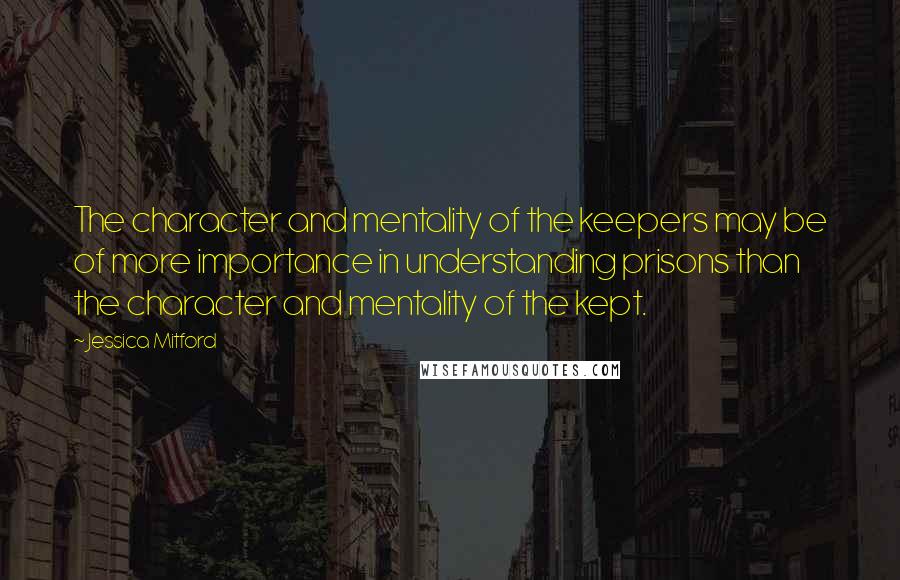 Jessica Mitford Quotes: The character and mentality of the keepers may be of more importance in understanding prisons than the character and mentality of the kept.