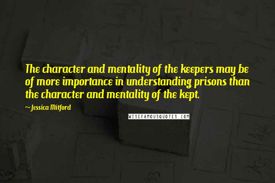 Jessica Mitford Quotes: The character and mentality of the keepers may be of more importance in understanding prisons than the character and mentality of the kept.