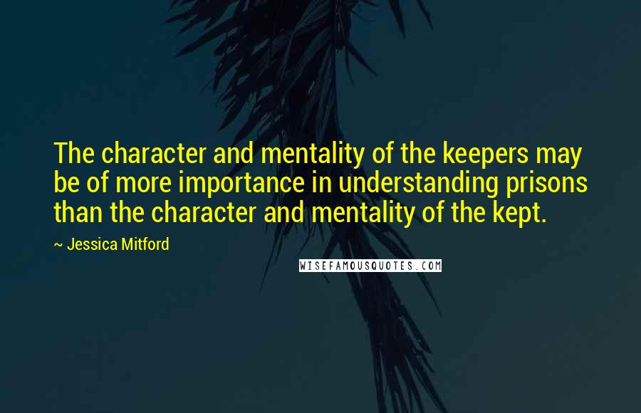 Jessica Mitford Quotes: The character and mentality of the keepers may be of more importance in understanding prisons than the character and mentality of the kept.