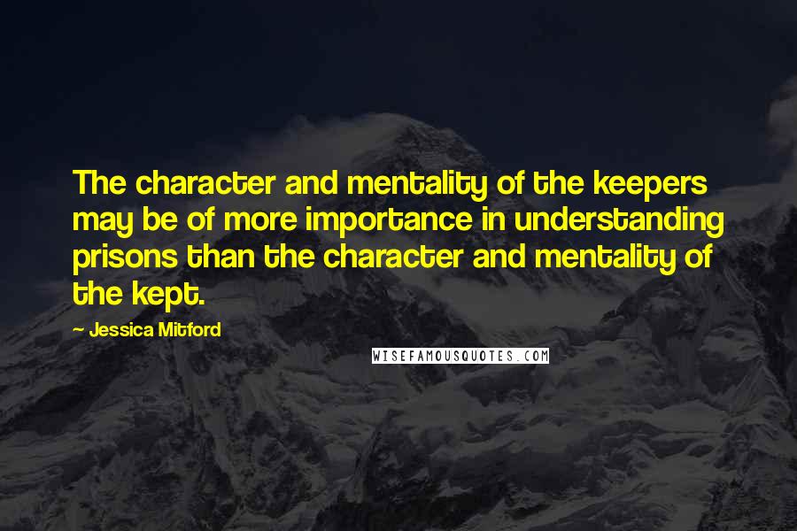 Jessica Mitford Quotes: The character and mentality of the keepers may be of more importance in understanding prisons than the character and mentality of the kept.