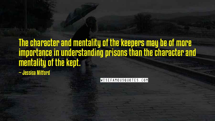 Jessica Mitford Quotes: The character and mentality of the keepers may be of more importance in understanding prisons than the character and mentality of the kept.