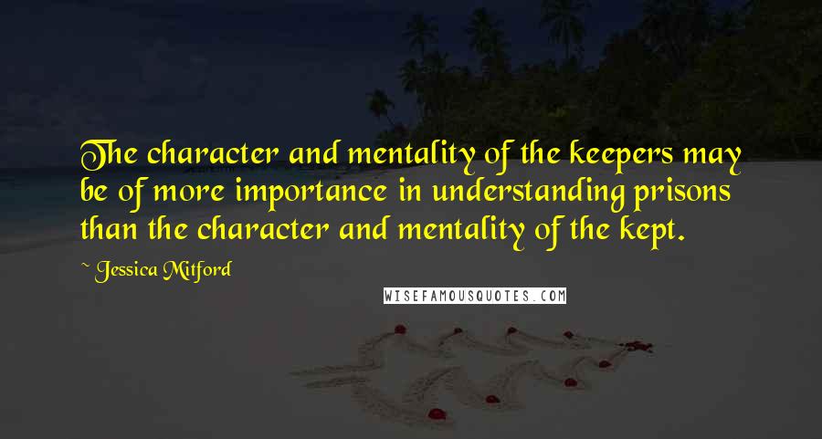 Jessica Mitford Quotes: The character and mentality of the keepers may be of more importance in understanding prisons than the character and mentality of the kept.