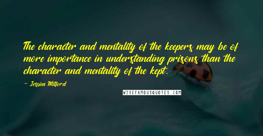 Jessica Mitford Quotes: The character and mentality of the keepers may be of more importance in understanding prisons than the character and mentality of the kept.