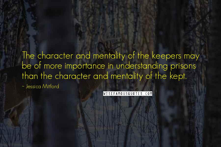 Jessica Mitford Quotes: The character and mentality of the keepers may be of more importance in understanding prisons than the character and mentality of the kept.