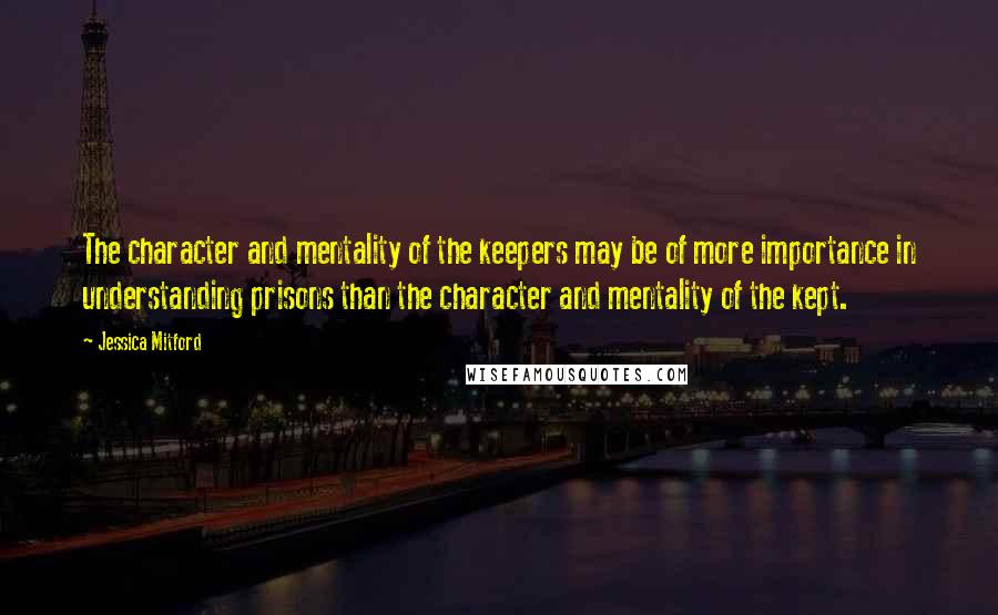 Jessica Mitford Quotes: The character and mentality of the keepers may be of more importance in understanding prisons than the character and mentality of the kept.