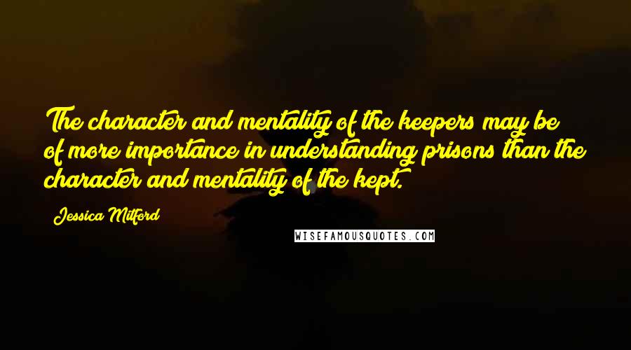 Jessica Mitford Quotes: The character and mentality of the keepers may be of more importance in understanding prisons than the character and mentality of the kept.